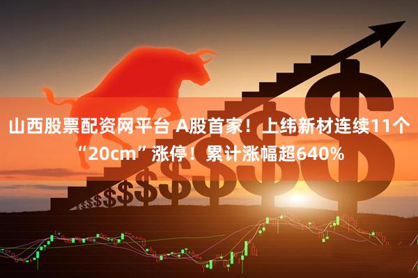 山西股票配资网平台 A股首家！上纬新材连续11个“20cm”涨停！累计涨幅超640%