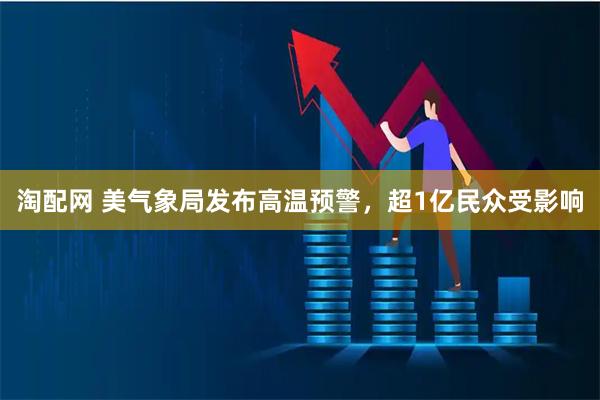 淘配网 美气象局发布高温预警，超1亿民众受影响