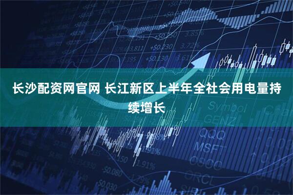 长沙配资网官网 长江新区上半年全社会用电量持续增长