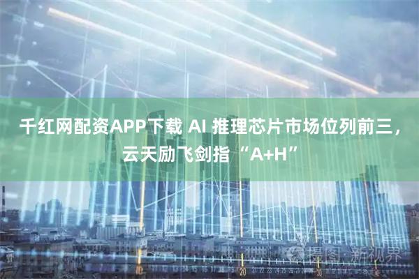 千红网配资APP下载 AI 推理芯片市场位列前三，云天励飞剑指 “A+H”