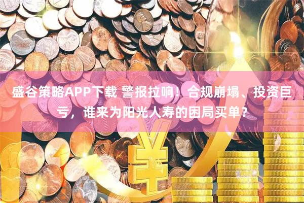 盛谷策略APP下载 警报拉响！合规崩塌、投资巨亏，谁来为阳光人寿的困局买单？