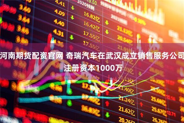 河南期货配资官网 奇瑞汽车在武汉成立销售服务公司 注册资本1000万