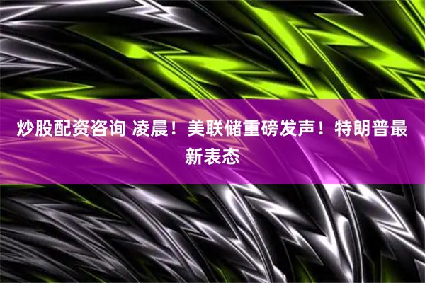 炒股配资咨询 凌晨！美联储重磅发声！特朗普最新表态