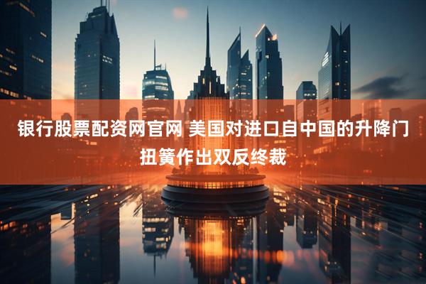 银行股票配资网官网 美国对进口自中国的升降门扭簧作出双反终裁