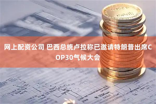 网上配资公司 巴西总统卢拉称已邀请特朗普出席COP30气候大会