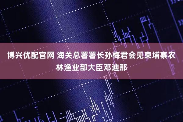 博兴优配官网 海关总署署长孙梅君会见柬埔寨农林渔业部大臣邓迪那
