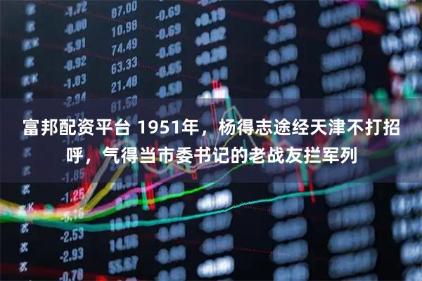 富邦配资平台 1951年，杨得志途经天津不打招呼，气得当市委书记的老战友拦军列