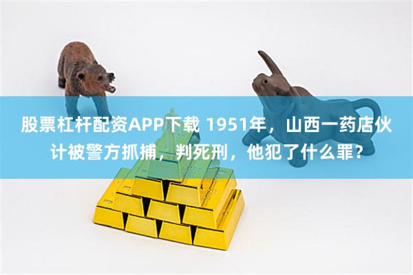 股票杠杆配资APP下载 1951年，山西一药店伙计被警方抓捕，判死刑，他犯了什么罪？