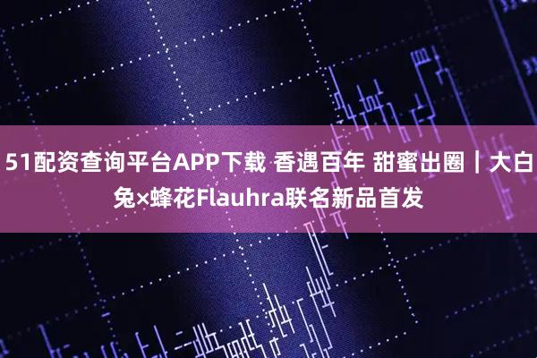 51配资查询平台APP下载 香遇百年 甜蜜出圈｜大白兔×蜂花Flauhra联名新品首发